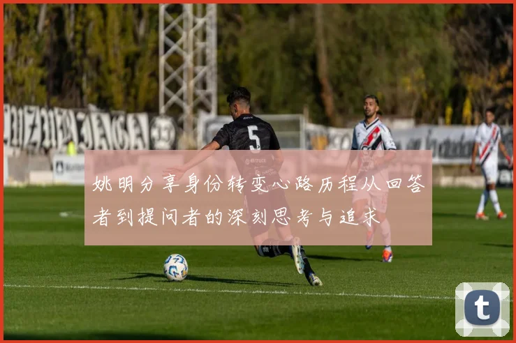 姚明分享身份转变心路历程从回答者到提问者的深刻思考与追求