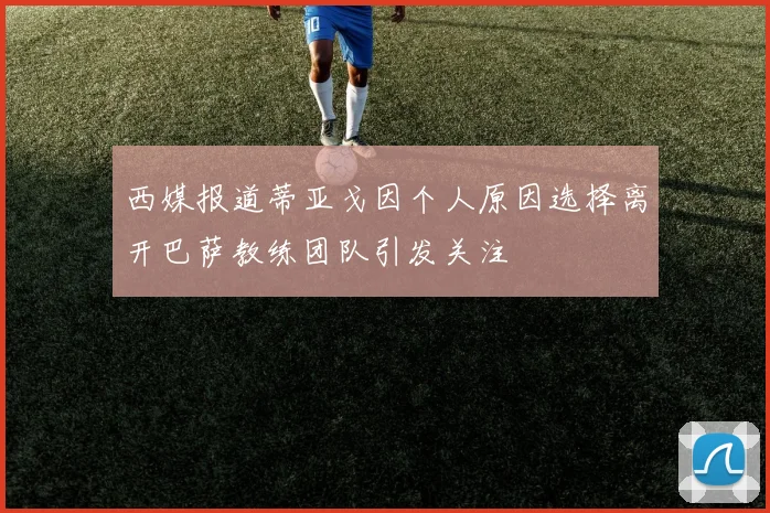 西媒报道蒂亚戈因个人原因选择离开巴萨教练团队引发关注