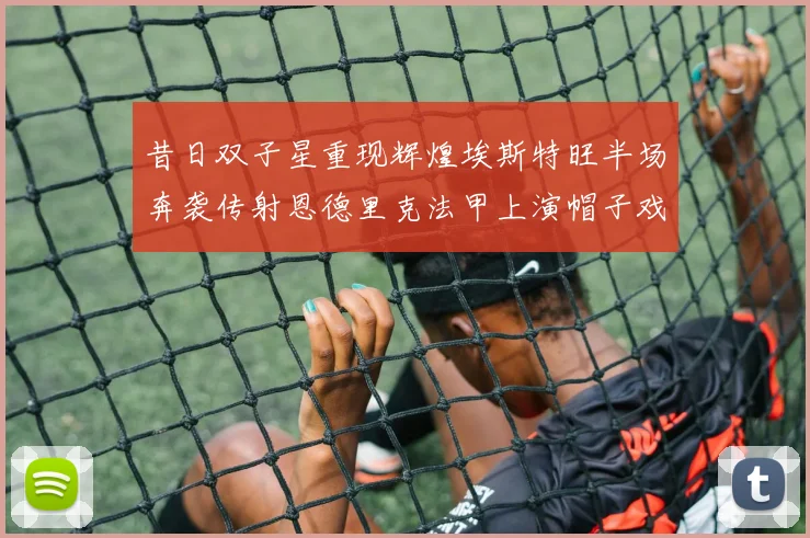 昔日双子星重现辉煌埃斯特旺半场奔袭传射恩德里克法甲上演帽子戏法