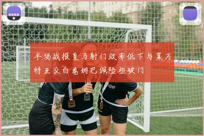 半场战报皇马射门效率低下与莱万特互交白卷姆巴佩险些破门