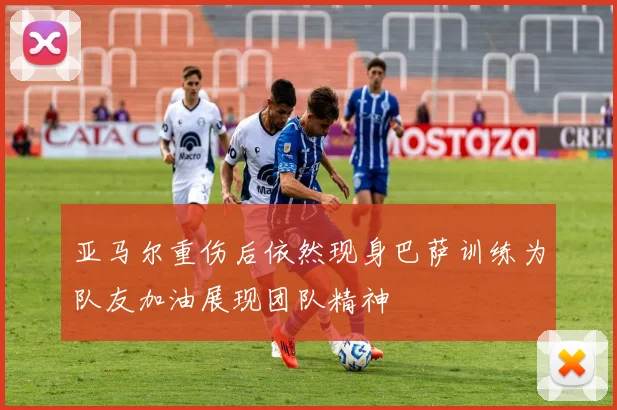 亚马尔重伤后依然现身巴萨训练为队友加油展现团队精神