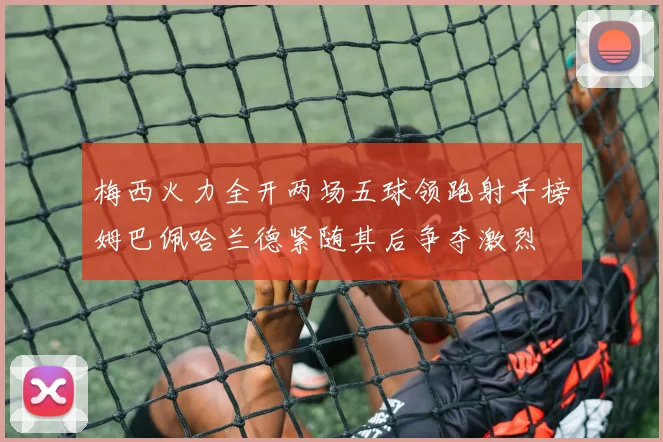梅西火力全开两场五球领跑射手榜姆巴佩哈兰德紧随其后争夺激烈