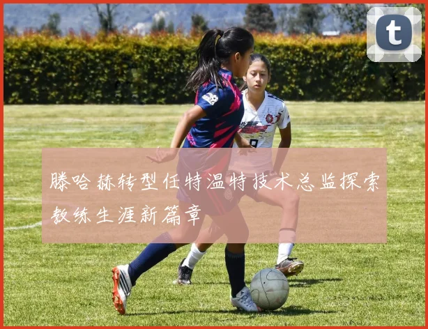 滕哈赫转型任特温特技术总监探索教练生涯新篇章