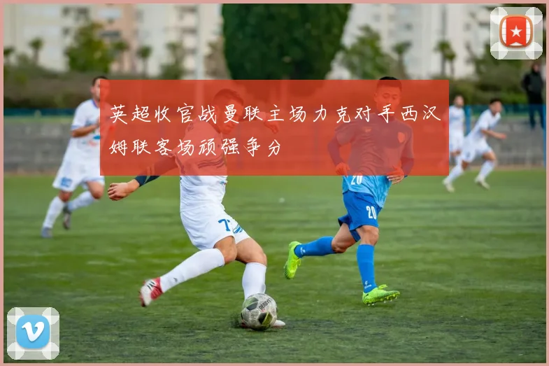 英超收官战曼联主场力克对手西汉姆联客场顽强争分