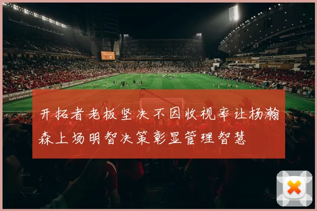 开拓者老板坚决不因收视率让杨瀚森上场明智决策彰显管理智慧