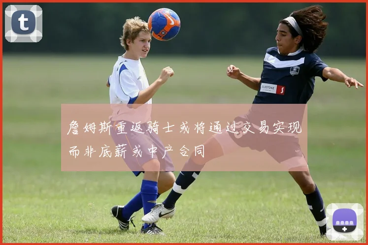 詹姆斯重返骑士或将通过交易实现而非底薪或中产合同