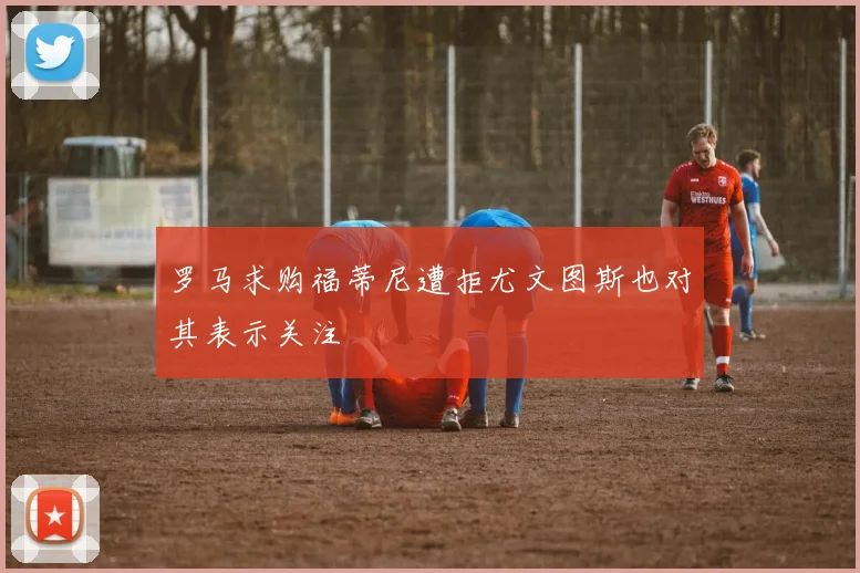 罗马求购福蒂尼遭拒尤文图斯也对其表示关注