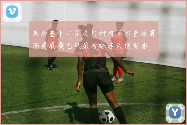 美加墨十二星之幻神内马尔重返赛场再展桑巴风采与球迷久别重逢