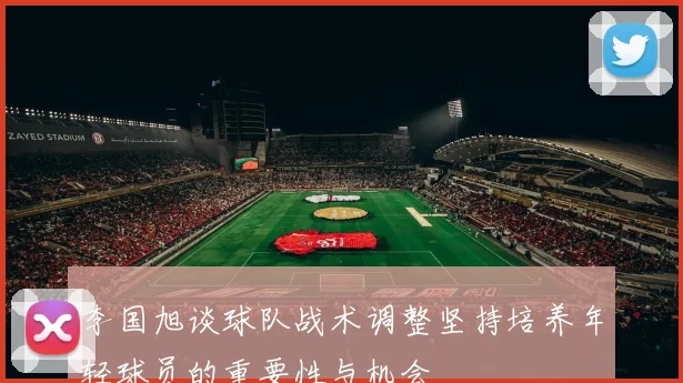 李国旭谈球队战术调整坚持培养年轻球员的重要性与机会