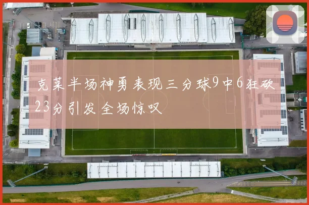 克莱半场神勇表现三分球9中6狂砍23分引发全场惊叹
