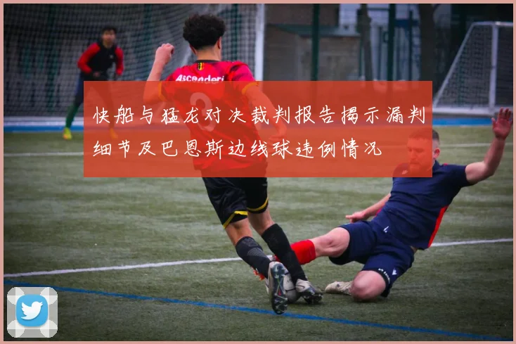 快船与猛龙对决裁判报告揭示漏判细节及巴恩斯边线球违例情况