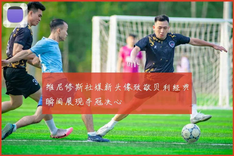 维尼修斯社媒新头像致敬贝利经典瞬间展现夺冠决心
