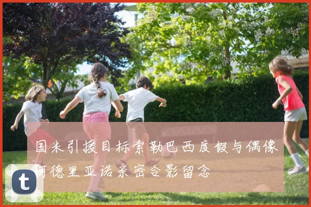 国米引援目标索勒巴西度假与偶像阿德里亚诺亲密合影留念