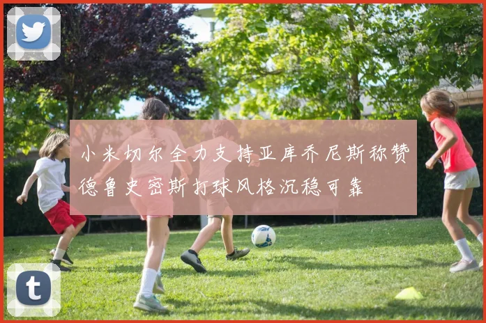小米切尔全力支持亚库乔尼斯称赞德鲁史密斯打球风格沉稳可靠