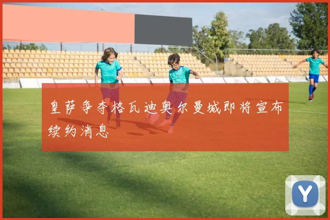 皇萨争夺格瓦迪奥尔曼城即将宣布续约消息