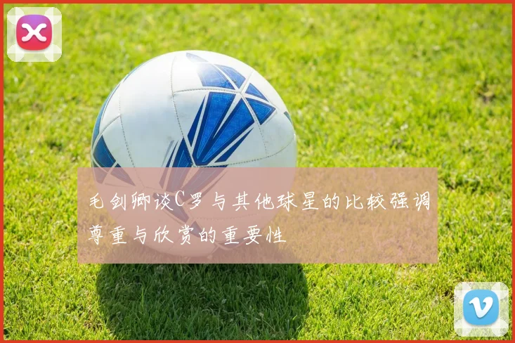 毛剑卿谈C罗与其他球星的比较强调尊重与欣赏的重要性