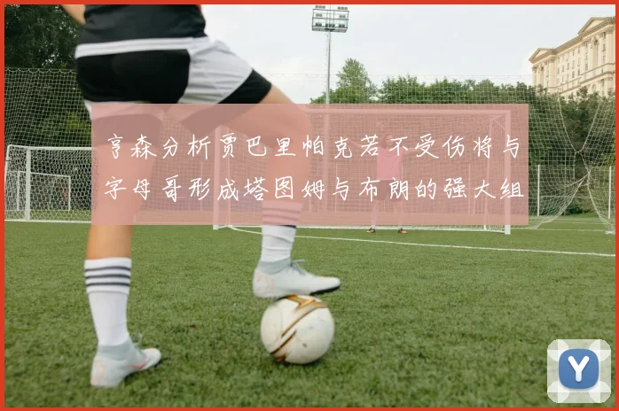 亨森分析贾巴里帕克若不受伤将与字母哥形成塔图姆与布朗的强大组合