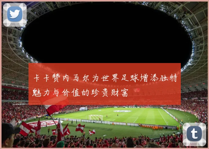 卡卡赞内马尔为世界足球增添独特魅力与价值的珍贵财富
