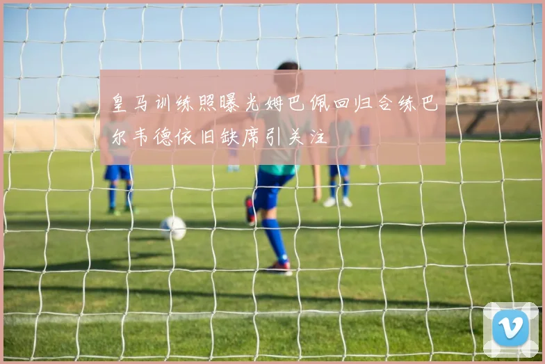 皇马训练照曝光姆巴佩回归合练巴尔韦德依旧缺席引关注