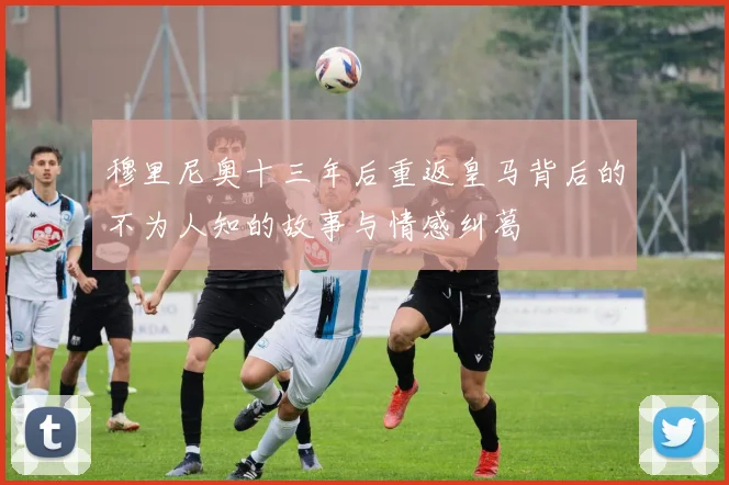 穆里尼奥十三年后重返皇马背后的不为人知的故事与情感纠葛