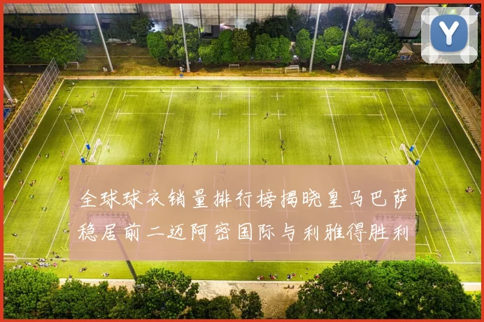 全球球衣销量排行榜揭晓皇马巴萨稳居前二迈阿密国际与利雅得胜利表现抢眼