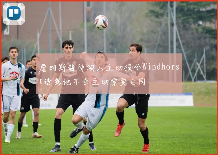 詹姆斯静待湖人主动报价Windhorst透露他不会主动索要合同