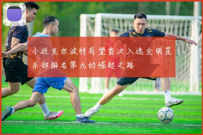 小迈克尔波特有望首次入选全明星东部排名第九的崛起之路