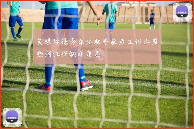 英媒称德泽尔比助手获劳工证加盟热刺担任翻译角色