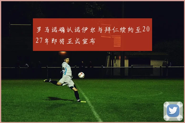 罗马诺确认诺伊尔与拜仁续约至2027年即将正式宣布