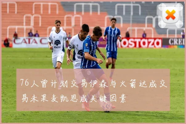 76人曾计划交易伊森与火箭达成交易未果麦凯恩成关键因素