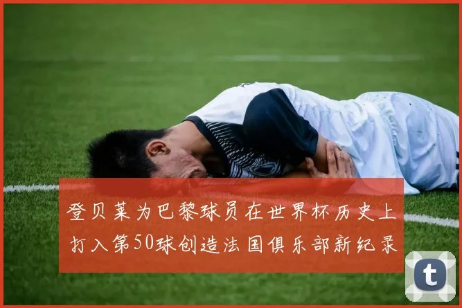 登贝莱为巴黎球员在世界杯历史上打入第50球创造法国俱乐部新纪录