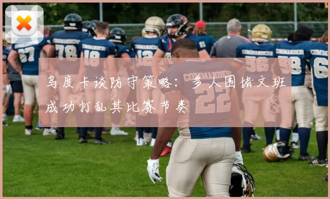 乌度卡谈防守策略：多人围堵文班成功打乱其比赛节奏