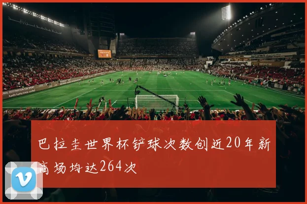 巴拉圭世界杯铲球次数创近20年新高场均达264次