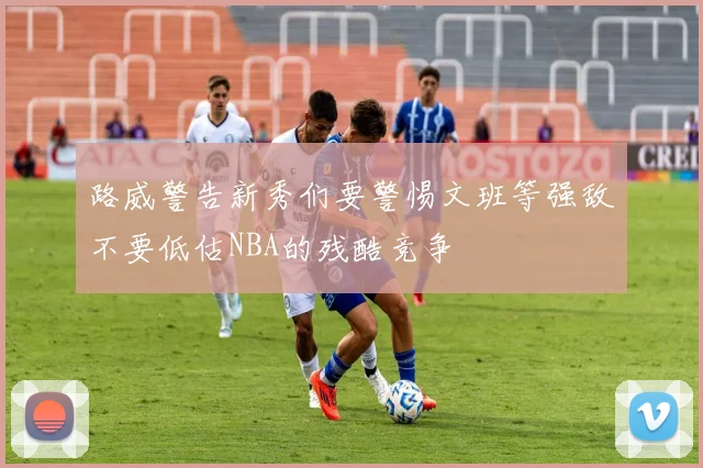 路威警告新秀们要警惕文班等强敌不要低估NBA的残酷竞争
