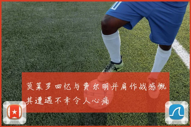 莫莱罗回忆与费尔明并肩作战感慨其遭遇不幸令人心痛