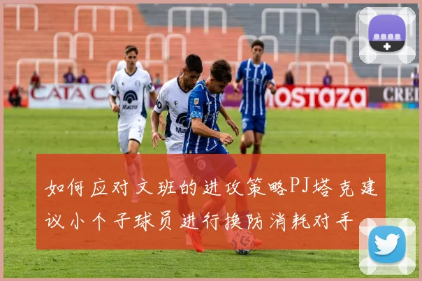如何应对文班的进攻策略PJ塔克建议小个子球员进行换防消耗对手