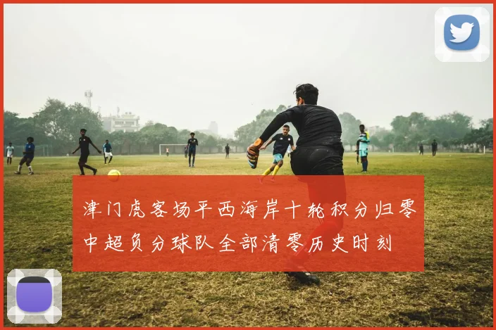 津门虎客场平西海岸十轮积分归零中超负分球队全部清零历史时刻