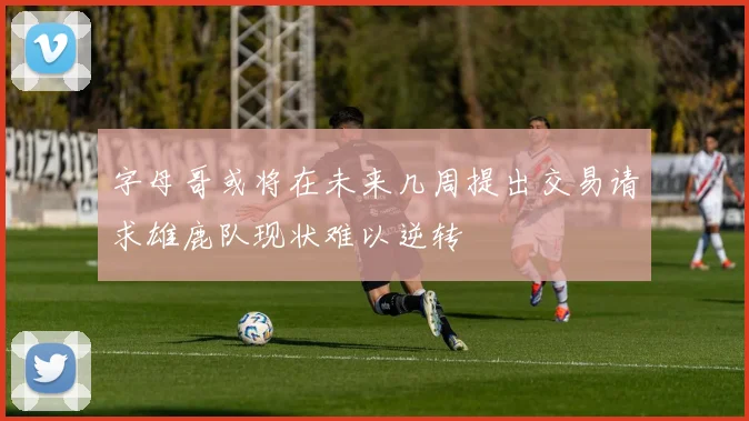 字母哥或将在未来几周提出交易请求雄鹿队现状难以逆转